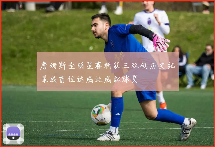 詹姆斯全明星赛斩获三双创历史纪录成首位达成此成就球员