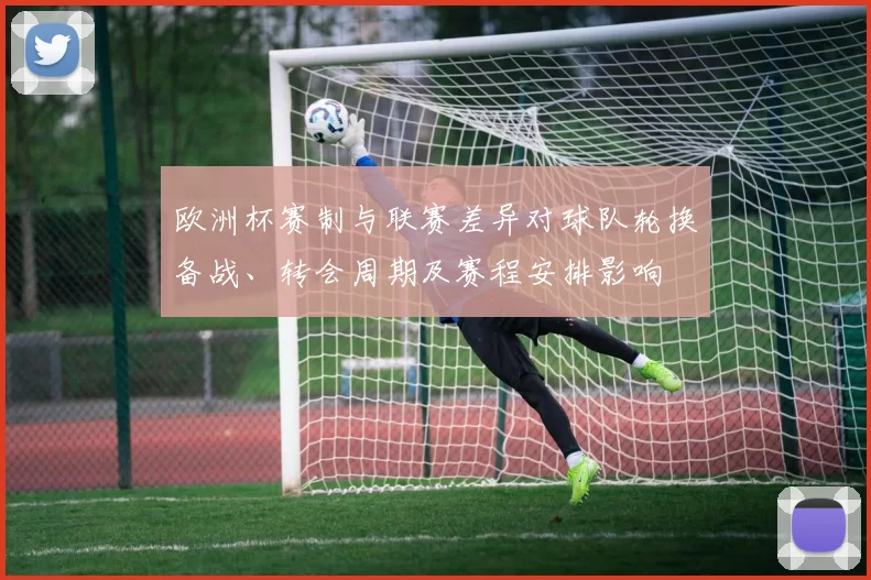 欧洲杯赛制与联赛差异对球队轮换备战、转会周期及赛程安排影响