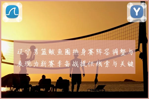 辽宁男篮鲅鱼圈热身赛阵容调整与表现为新赛季备战提供线索与关键看点