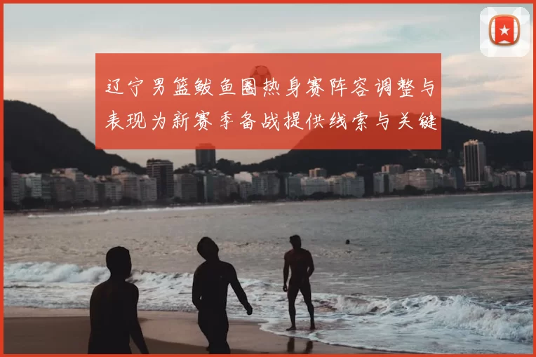 辽宁男篮鲅鱼圈热身赛阵容调整与表现为新赛季备战提供线索与关键看点