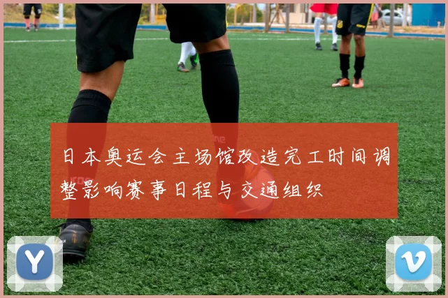 日本奥运会主场馆改造完工时间调整影响赛事日程与交通组织