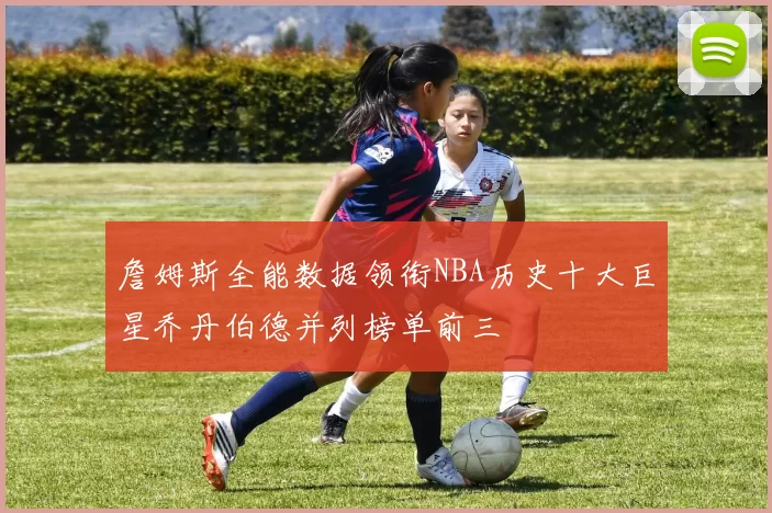 詹姆斯全能数据领衔NBA历史十大巨星乔丹伯德并列榜单前三