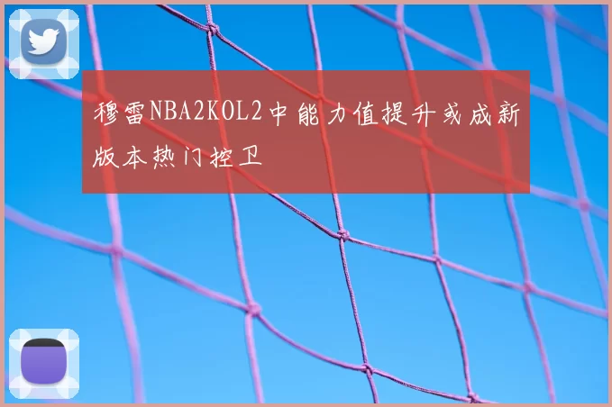 穆雷NBA2KOL2中能力值提升或成新版本热门控卫
