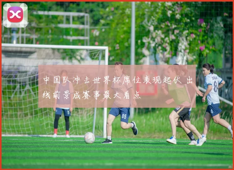 中国队冲击世界杯席位表现起伏 出线前景成赛事最大看点
