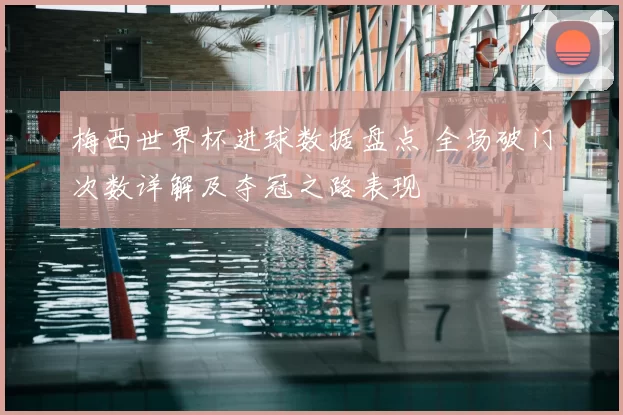 梅西世界杯进球数据盘点 全场破门次数详解及夺冠之路表现