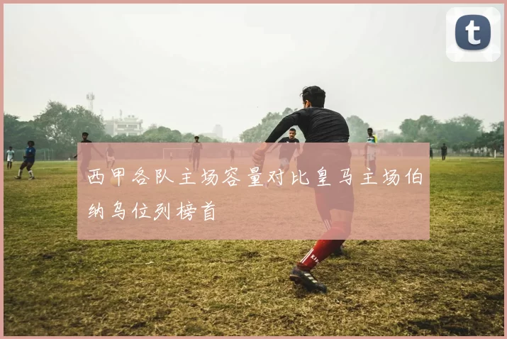 西甲各队主场容量对比皇马主场伯纳乌位列榜首