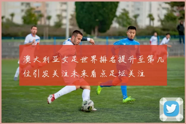 澳大利亚女足世界排名提升至第几位引发关注未来看点足坛关注