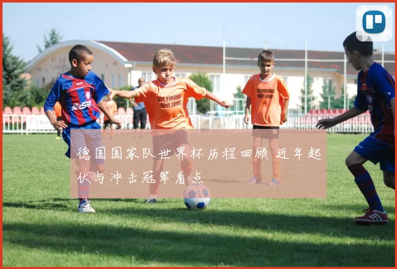 德国国家队世界杯历程回顾 近年起伏与冲击冠军看点