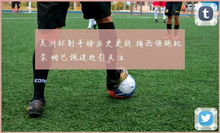 美洲杯射手榜历史更新 梅西领跑纪录 姆巴佩追赶引关注