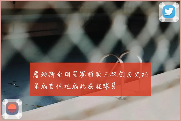 詹姆斯全明星赛斩获三双创历史纪录成首位达成此成就球员