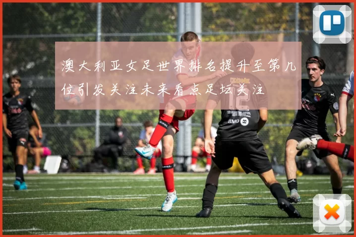 澳大利亚女足世界排名提升至第几位引发关注未来看点足坛关注