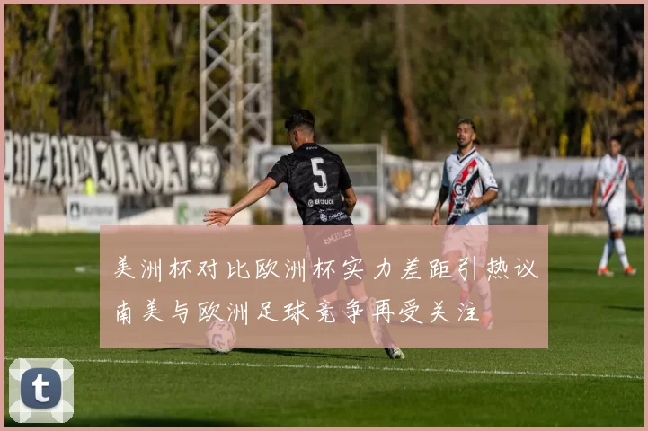 美洲杯对比欧洲杯实力差距引热议南美与欧洲足球竞争再受关注