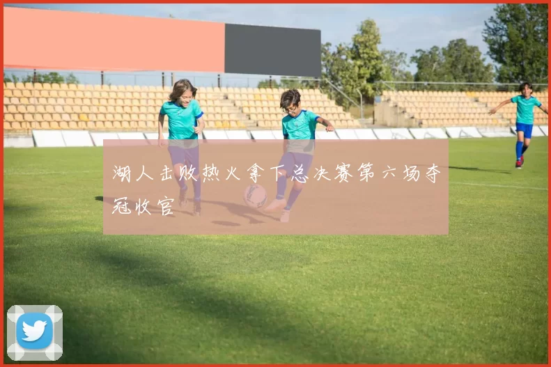 湖人击败热火拿下总决赛第六场夺冠收官