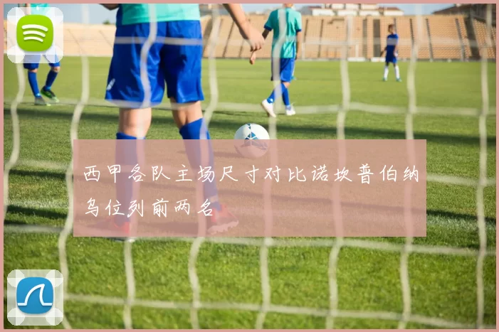 西甲各队主场尺寸对比诺坎普伯纳乌位列前两名