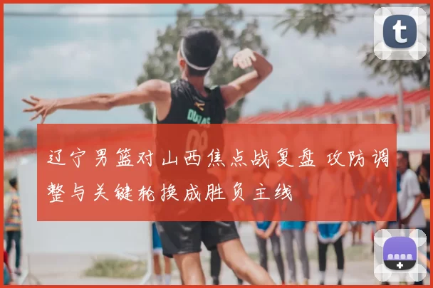 辽宁男篮对山西焦点战复盘 攻防调整与关键轮换成胜负主线