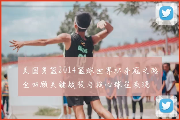美国男篮2014篮球世界杯夺冠之路全回顾关键战役与核心球星表现