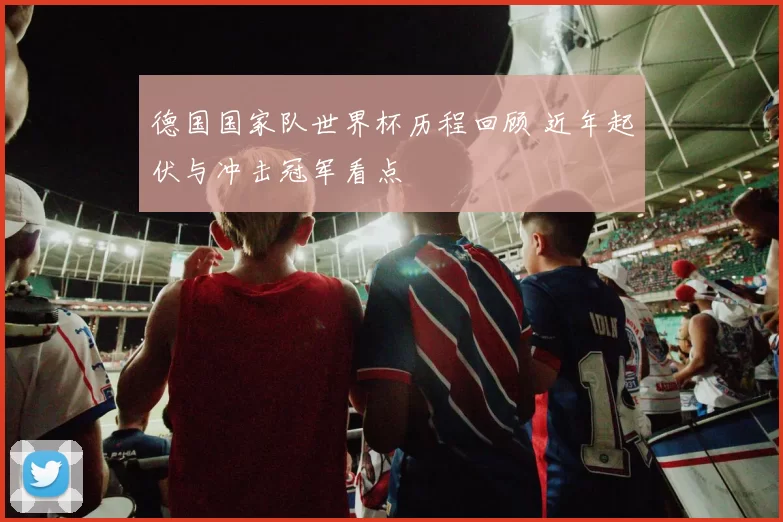 德国国家队世界杯历程回顾 近年起伏与冲击冠军看点