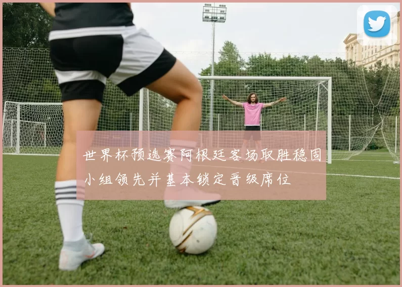 世界杯预选赛阿根廷客场取胜稳固小组领先并基本锁定晋级席位