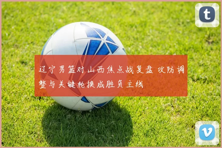 辽宁男篮对山西焦点战复盘 攻防调整与关键轮换成胜负主线