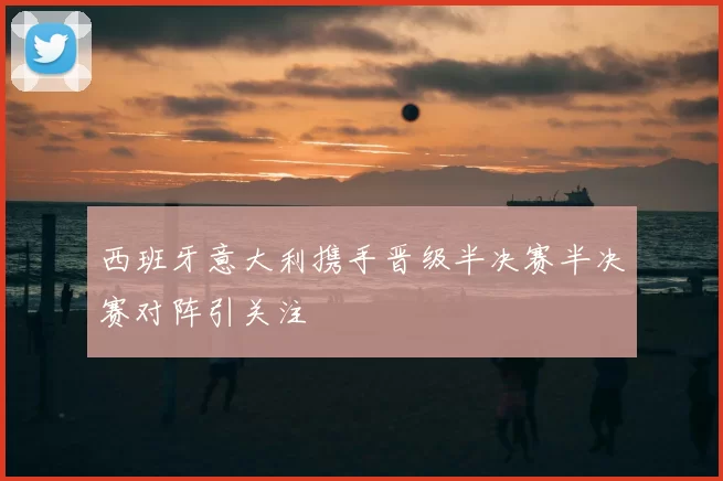 西班牙意大利携手晋级半决赛半决赛对阵引关注