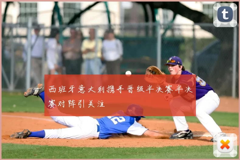 西班牙意大利携手晋级半决赛半决赛对阵引关注