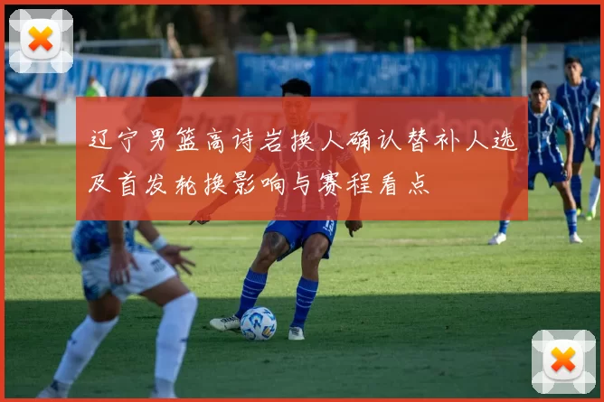 辽宁男篮高诗岩换人确认替补人选及首发轮换影响与赛程看点