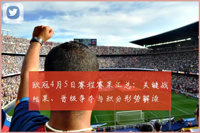 欧冠4月5日赛程赛果汇总:关键战结果、晋级争夺与积分形势解读