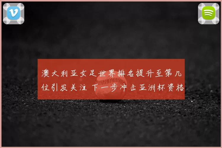 澳大利亚女足世界排名提升至第几位引发关注 下一步冲击亚洲杯资格赛