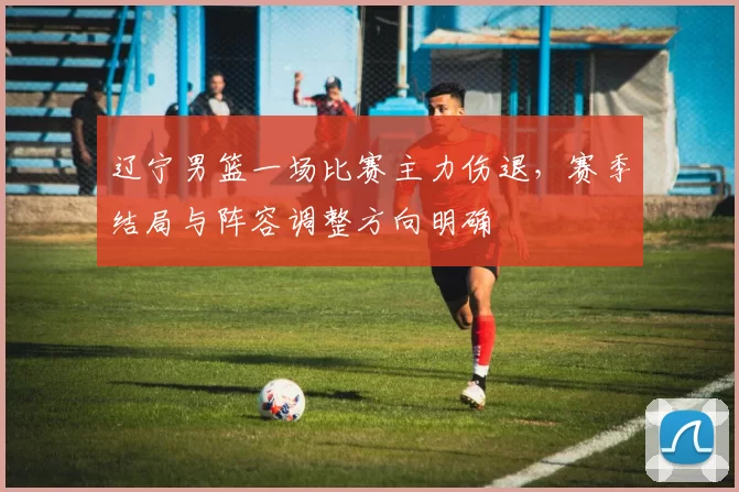 辽宁男篮一场比赛主力伤退，赛季结局与阵容调整方向明确