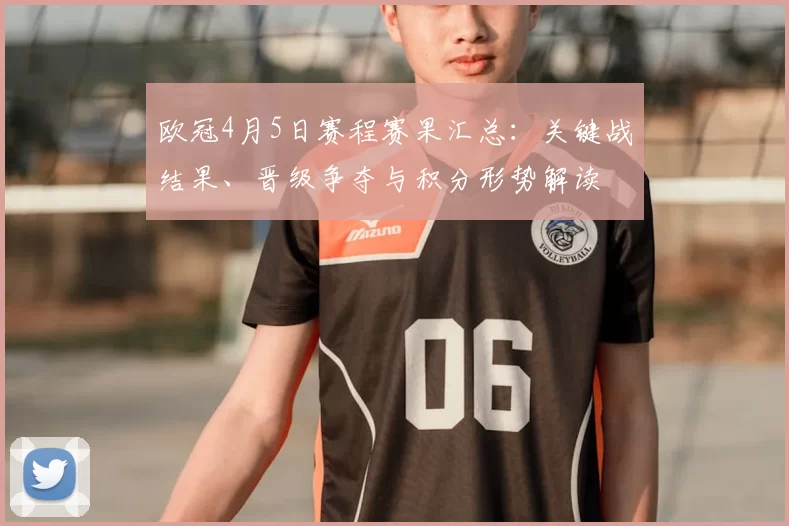 欧冠4月5日赛程赛果汇总:关键战结果、晋级争夺与积分形势解读