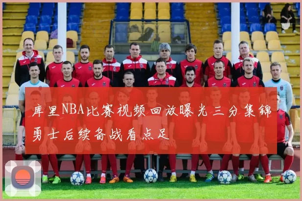 库里NBA比赛视频回放曝光三分集锦勇士后续备战看点足