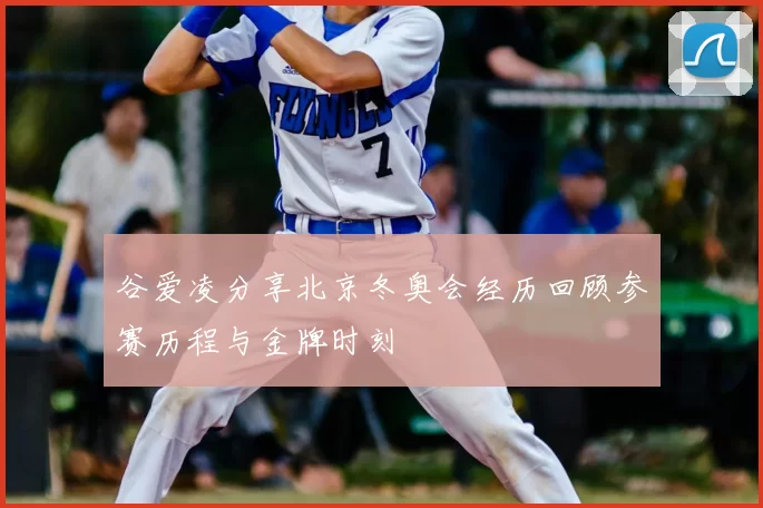 谷爱凌分享北京冬奥会经历回顾参赛历程与金牌时刻